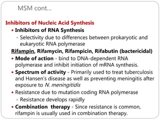 MSM cont…
238
Inhibitors of Nucleic Acid Synthesis
 Inhibitors of RNA Synthesis
 Selectivity due to differences between prokaryotic and
eukaryotic RNA polymerase
Rifampin, Rifamycin, Rifampicin, Rifabutin (bactericidal)
 Mode of action - bind to DNA-dependent RNA
polymerase and inhibit initiation of mRNA synthesis.
 Spectrum of activity - Primarily used to treat tuberculosis
and Hansen’s disease as well as preventing meningitis after
exposure to N. meningitidis
 Resistance due to mutation coding RNA polymerase
 Resistance develops rapidly
 Combination therapy - Since resistance is common,
rifampin is usually used in combination therapy.
 