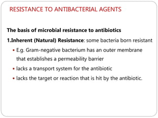 RESISTANCE TO ANTIBACTERIAL AGENTS
247
The basis of microbial resistance to antibiotics
1.Inherent (Natural) Resistance: some bacteria born resistant
 E.g. Gram-negative bacterium has an outer membrane
that establishes a permeability barrier
 lacks a transport system for the antibiotic
 lacks the target or reaction that is hit by the antibiotic.
 