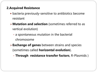 248
2.Acquired Resistance
 bacteria previously-sensitive to antibiotics become
resistant
Mutation and selection (sometimes referred to as
vertical evolution)
 a spontaneous mutation in the bacterial
chromosome
Exchange of genes between strains and species
(sometimes called horizontal evolution).
 Through resistance transfer factors, R-Plasmids )
 