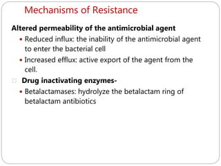 Mechanisms of Resistance
249
Altered permeability of the antimicrobial agent
 Reduced influx: the inability of the antimicrobial agent
to enter the bacterial cell
 Increased efflux: active export of the agent from the
cell.
 Drug inactivating enzymes-
 Betalactamases: hydrolyze the betalactam ring of
betalactam antibiotics
 