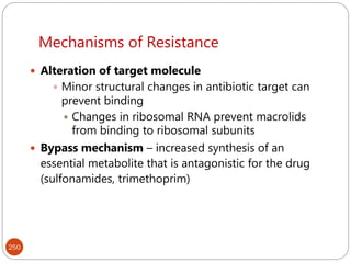 Mechanisms of Resistance
250
 Alteration of target molecule
 Minor structural changes in antibiotic target can
prevent binding
 Changes in ribosomal RNA prevent macrolids
from binding to ribosomal subunits
 Bypass mechanism – increased synthesis of an
essential metabolite that is antagonistic for the drug
(sulfonamides, trimethoprim)
 