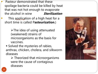  Pasteur demonstrated that these
spoilage bacteria could be killed by heat
that was not hot enough to evaporate
the alcohol in wine Sterilization
 This application of a high heat for a
short time is called Pasteurization.)
The idea of using attenuated
(weakened) strains of
microorganisms as the basis for
vaccines.
 Solved the mysteries of rabies,
anthrax, chicken, cholera, and silkworm
diseases
 Theorized that microorganisms
were the cause of contagious
diseases
25
 