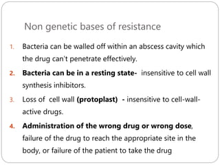Non genetic bases of resistance
252
1. Bacteria can be walled off within an abscess cavity which
the drug can’t penetrate effectively.
2. Bacteria can be in a resting state- insensitive to cell wall
synthesis inhibitors.
3. Loss of cell wall (protoplast) - insensitive to cell-wall-
active drugs.
4. Administration of the wrong drug or wrong dose,
failure of the drug to reach the appropriate site in the
body, or failure of the patient to take the drug
 