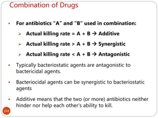 Combination of Drugs
254
 For antibiotics “A” and “B” used in combination:
 Actual killing rate = A + B  Additive
 Actual killing rate > A + B  Synergistic
 Actual killing rate < A + B  Antagonistic
 Typically bacteriostatic agents are antagonistic to
bactericidal agents.
 Bacteriocidal agents can be synergistic to bacteriostatic
agents
 Additive means that the two (or more) antibiotics neither
hinder nor help each other’s ability to kill.
 