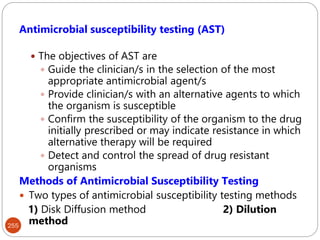 255
Antimicrobial susceptibility testing (AST)
 The objectives of AST are
 Guide the clinician/s in the selection of the most
appropriate antimicrobial agent/s
 Provide clinician/s with an alternative agents to which
the organism is susceptible
 Confirm the susceptibility of the organism to the drug
initially prescribed or may indicate resistance in which
alternative therapy will be required
 Detect and control the spread of drug resistant
organisms
Methods of Antimicrobial Susceptibility Testing
 Two types of antimicrobial susceptibility testing methods
1) Disk Diffusion method 2) Dilution
method
 