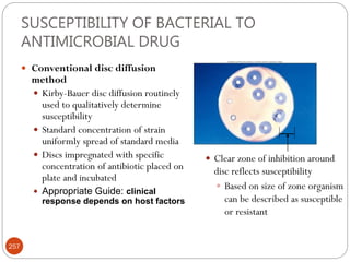 SUSCEPTIBILITY OF BACTERIAL TO
ANTIMICROBIAL DRUG
 Conventional disc diffusion
method
 Kirby-Bauer disc diffusion routinely
used to qualitatively determine
susceptibility
 Standard concentration of strain
uniformly spread of standard media
 Discs impregnated with specific
concentration of antibiotic placed on
plate and incubated
 Appropriate Guide: clinical
response depends on host factors
 Clear zone of inhibition around
disc reflects susceptibility
 Based on size of zone organism
can be described as susceptible
or resistant
257
 