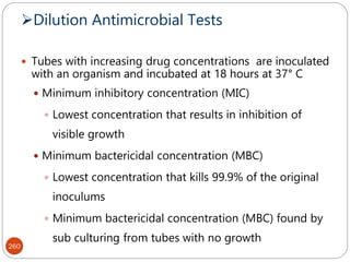 Dilution Antimicrobial Tests
260
 Tubes with increasing drug concentrations are inoculated
with an organism and incubated at 18 hours at 37° C
 Minimum inhibitory concentration (MIC)
 Lowest concentration that results in inhibition of
visible growth
 Minimum bactericidal concentration (MBC)
 Lowest concentration that kills 99.9% of the original
inoculums
 Minimum bactericidal concentration (MBC) found by
sub culturing from tubes with no growth
 