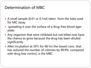 262
Determination of MBC
 A small sample (0.01 or 0.1ml) taken from the tube used
for MIC assay
 spreading it over the surface of a drug-free blood agar
plate.
 Any organism that were inhibited but not killed now have
the chance to grow because the drug has been diluted
significantly
 After incubation at 350c for 48 hrs the lowest conc. that
has reduced the number of colonies by 99.9%, compared
with drug free control, is the MBC
 