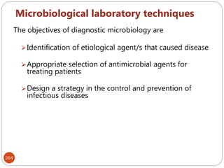 Microbiological laboratory techniques
264
The objectives of diagnostic microbiology are
Identification of etiological agent/s that caused disease
Appropriate selection of antimicrobial agents for
treating patients
Design a strategy in the control and prevention of
infectious diseases
 