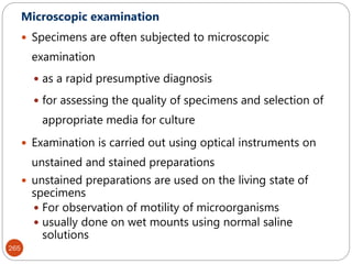 265
Microscopic examination
 Specimens are often subjected to microscopic
examination
 as a rapid presumptive diagnosis
 for assessing the quality of specimens and selection of
appropriate media for culture
 Examination is carried out using optical instruments on
unstained and stained preparations
 unstained preparations are used on the living state of
specimens
 For observation of motility of microorganisms
 usually done on wet mounts using normal saline
solutions
 