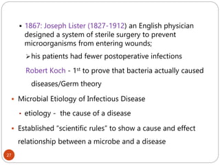 27
 1867: Joseph Lister (1827-1912) an English physician
designed a system of sterile surgery to prevent
microorganisms from entering wounds;
his patients had fewer postoperative infections
Robert Koch - 1st to prove that bacteria actually caused
diseases/Germ theory
 Microbial Etiology of Infectious Disease
• etiology - the cause of a disease
 Established “scientific rules” to show a cause and effect
relationship between a microbe and a disease
 