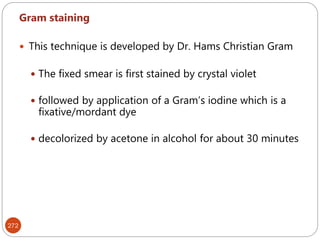 272
Gram staining
 This technique is developed by Dr. Hams Christian Gram
 The fixed smear is first stained by crystal violet
 followed by application of a Gram’s iodine which is a
fixative/mordant dye
 decolorized by acetone in alcohol for about 30 minutes
 