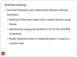 275
Acid-fast staining
 Acid-fast staining is also called Ziehl-Neelsen staining
technique
 staining of the fixed smear with a carbol-fuschin using
flames
 decolorizing using acid-alcohol (3-5% of HCl and 90%
of alcohol)
 finally methylene blue or malachite green is used as a
counter stain
 