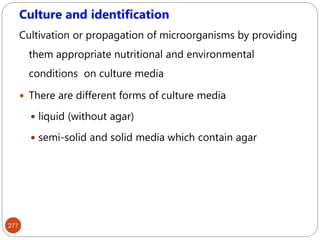 277
Culture and identification
Cultivation or propagation of microorganisms by providing
them appropriate nutritional and environmental
conditions on culture media
 There are different forms of culture media
 liquid (without agar)
 semi-solid and solid media which contain agar
 