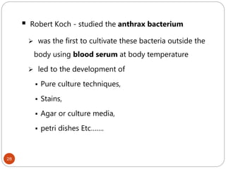 28
 Robert Koch - studied the anthrax bacterium
 was the first to cultivate these bacteria outside the
body using blood serum at body temperature
 led to the development of
 Pure culture techniques,
 Stains,
 Agar or culture media,
 petri dishes Etc…….
 