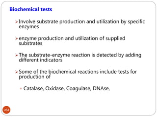 284
Biochemical tests
Involve substrate production and utilization by specific
enzymes
enzyme production and utilization of supplied
substrates
The substrate-enzyme reaction is detected by adding
different indicators
Some of the biochemical reactions include tests for
production of
 Catalase, Oxidase, Coagulase, DNAse,
 