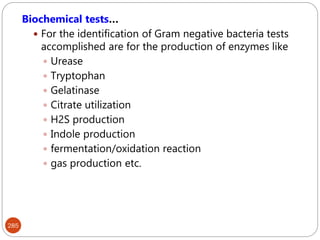 285
Biochemical tests…
 For the identification of Gram negative bacteria tests
accomplished are for the production of enzymes like
 Urease
 Tryptophan
 Gelatinase
 Citrate utilization
 H2S production
 Indole production
 fermentation/oxidation reaction
 gas production etc.
 