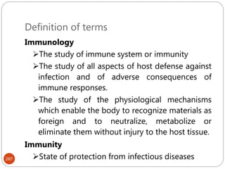 Definition of terms
287
Immunology
The study of immune system or immunity
The study of all aspects of host defense against
infection and of adverse consequences of
immune responses.
The study of the physiological mechanisms
which enable the body to recognize materials as
foreign and to neutralize, metabolize or
eliminate them without injury to the host tissue.
Immunity
State of protection from infectious diseases
 