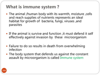 What is immune system ?
288
 The animal /human body with its warmth, moisture ,cells
and reach supplies of nutrients represents an ideal
habitat for growth of bacteria, fungi, viruses ,and
parasites
 If the animal is survive and function ,it must defend it self
effectively against invasion by these microorganism
 Failure to do so results in death from overwhelming
infection
 The body system that defends us against the constant
assault by microorganism is called Immune system
 