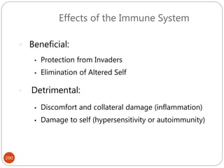 290
Effects of the Immune System
• Beneficial:
• Protection from Invaders
• Elimination of Altered Self
• Detrimental:
• Discomfort and collateral damage (inflammation)
• Damage to self (hypersensitivity or autoimmunity)
 