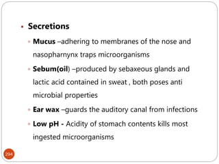 294
 Secretions
 Mucus –adhering to membranes of the nose and
nasopharnynx traps microorganisms
 Sebum(oil) –produced by sebaxeous glands and
lactic acid contained in sweat , both poses anti
microbial properties
 Ear wax –guards the auditory canal from infections
 Low pH - Acidity of stomach contents kills most
ingested microorganisms
 