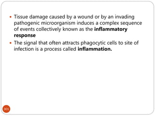 301
 Tissue damage caused by a wound or by an invading
pathogenic microorganism induces a complex sequence
of events collectively known as the inflammatory
response
 The signal that often attracts phagocytic cells to site of
infection is a process called inflammation.
 