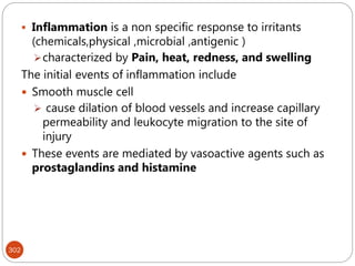 302
 Inflammation is a non specific response to irritants
(chemicals,physical ,microbial ,antigenic )
characterized by Pain, heat, redness, and swelling
The initial events of inflammation include
 Smooth muscle cell
 cause dilation of blood vessels and increase capillary
permeability and leukocyte migration to the site of
injury
 These events are mediated by vasoactive agents such as
prostaglandins and histamine
 