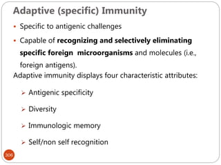 Adaptive (specific) Immunity
306
 Specific to antigenic challenges
 Capable of recognizing and selectively eliminating
specific foreign microorganisms and molecules (i.e.,
foreign antigens).
Adaptive immunity displays four characteristic attributes:
 Antigenic specificity
 Diversity
 Immunologic memory
 Self/non self recognition
 