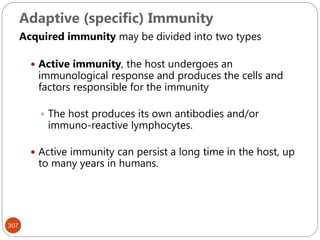 Adaptive (specific) Immunity
307
Acquired immunity may be divided into two types
 Active immunity, the host undergoes an
immunological response and produces the cells and
factors responsible for the immunity
 The host produces its own antibodies and/or
immuno-reactive lymphocytes.
 Active immunity can persist a long time in the host, up
to many years in humans.
 