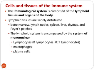 Cells and tissues of the immune system
312
 The immunological system is comprised of the lymphoid
tissues and organs of the body
 Lymphoid tissues are widely distributed
 bone marrow, lymph nodes, spleen, liver, thymus, and
Peyer's patches
 The lymphoid system is encompassed by the system of
mononuclear
 Lymphocytes (B lymphocytes & T Lymphocytes)
 macrophages
 plasma cells
 