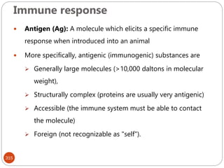 Immune response
315
 Antigen (Ag): A molecule which elicits a specific immune
response when introduced into an animal
 More specifically, antigenic (immunogenic) substances are
 Generally large molecules (>10,000 daltons in molecular
weight),
 Structurally complex (proteins are usually very antigenic)
 Accessible (the immune system must be able to contact
the molecule)
 Foreign (not recognizable as "self").
 