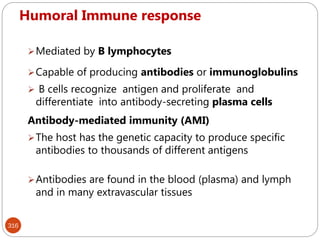 Humoral Immune response
316
Mediated by B lymphocytes
Capable of producing antibodies or immunoglobulins
 B cells recognize antigen and proliferate and
differentiate into antibody-secreting plasma cells
Antibody-mediated immunity (AMI)
The host has the genetic capacity to produce specific
antibodies to thousands of different antigens
Antibodies are found in the blood (plasma) and lymph
and in many extravascular tissues
 