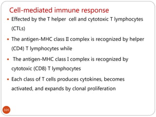 Cell-mediated immune response
320
 Effected by the T helper cell and cytotoxic T lymphocytes
(CTLs)
 The antigen-MHC class II complex is recognized by helper
(CD4) T lymphocytes while
 The antigen-MHC class I complex is recognized by
cytotoxic (CD8) T lymphocytes
 Each class of T cells produces cytokines, becomes
activated, and expands by clonal proliferation
 