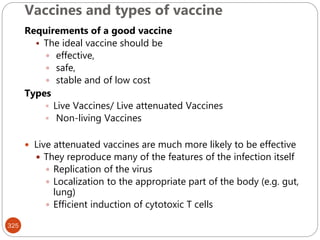 Vaccines and types of vaccine
325
Requirements of a good vaccine
 The ideal vaccine should be
 effective,
 safe,
 stable and of low cost
Types
 Live Vaccines/ Live attenuated Vaccines
 Non-living Vaccines
 Live attenuated vaccines are much more likely to be effective
 They reproduce many of the features of the infection itself
 Replication of the virus
 Localization to the appropriate part of the body (e.g. gut,
lung)
 Efficient induction of cytotoxic T cells
 