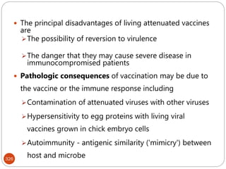 326
 The principal disadvantages of living attenuated vaccines
are
The possibility of reversion to virulence
The danger that they may cause severe disease in
immunocompromised patients
 Pathologic consequences of vaccination may be due to
the vaccine or the immune response including
Contamination of attenuated viruses with other viruses
Hypersensitivity to egg proteins with living viral
vaccines grown in chick embryo cells
Autoimmunity - antigenic similarity ('mimicry') between
host and microbe
 
