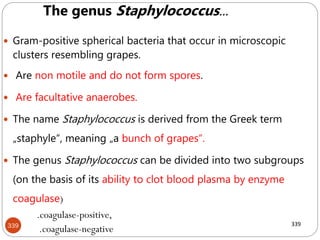 339
 Gram-positive spherical bacteria that occur in microscopic
clusters resembling grapes.
 Are non motile and do not form spores.
 Are facultative anaerobes.
 The name Staphylococcus is derived from the Greek term
„staphyle“, meaning „a bunch of grapes“.
 The genus Staphylococcus can be divided into two subgroups
(on the basis of its ability to clot blood plasma by enzyme
coagulase)
.coagulase-positive,
.coagulase-negative
339
The genus Staphylococcus...
 