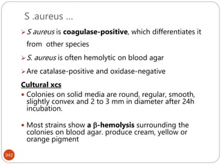 S .aureus …
342
S aureus is coagulase-positive, which differentiates it
from other species
S. aureus is often hemolytic on blood agar
Are catalase-positive and oxidase-negative
Cultural xcs
 Colonies on solid media are round, regular, smooth,
slightly convex and 2 to 3 mm in diameter after 24h
incubation.
 Most strains show a -hemolysis surrounding the
colonies on blood agar. produce cream, yellow or
orange pigment
 