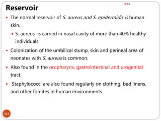 …
344
Reservoir
 The normal reservoir of S. aureus and S. epidermidis is human
skin.
 S. aureus is carried in nasal cavity of more than 40% healthy
individuals
 Colonization of the umbilical stump, skin and perineal area of
neonates with S. aureus is common.
 Also found in the oropharynx, gastrointestinal and urogenital
tract.
 Staphylococci are also found regularly on clothing, bed linens,
and other fomites in human environments
 