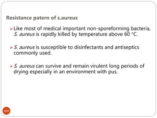 Resistance patern of s.aureus
345
Like most of medical important non-sporeforming bacteria,
S. aureus is rapidly killed by temperature above 60 C.
S. aureus is susceptible to disinfectants and antiseptics
commonly used.
S. aureus can survive and remain virulent long periods of
drying especially in an environment with pus.
 