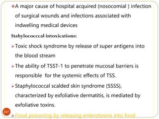347
A major cause of hospital acquired (nosocomial ) infection
of surgical wounds and infections associated with
indwelling medical devices
Stahylococccal intoxications:
Toxic shock syndrome by release of super antigens into
the blood stream
The ability of TSST-1 to penetrate mucosal barriers is
responsible for the systemic effects of TSS.
Staphylococcal scalded skin syndrome (SSSS),
characterized by exfoliative dermatitis, is mediated by
exfoliative toxins.
Food poisoning by releasing enterotoxins into food
 