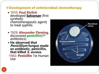 Development of antimicrobial chemotherapy
35
 1910: Paul Ehrlich
developed Salvarsan (first
synthetic
chemotherapeutic agent)
to treat syphilis
 1929: Alexander Fleming,
discovered penicillin(1st
antibiotics)
 He observed that
Penicillium fungus made
an antibiotic, penicillin,
that killed S. aureus.
-1942: Penicillin 1st Human
Use
 