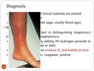 Diagnosis
352
Microscopy – smears of clinical materials are stained
according to Gram stian
Cultivation on solid media (agar, usually blood agar)
 Biochemical tests
- catalase test is important in distinguishing streptococci
(catalase-negative) from staphylococci,
 The test is performed by adding 3% hydrogen peroxide to
a colony on an agar plate or slant.
 Catalase-positive cultures produce O2 and bubble at once.
 Coagulase test- s.aureus coagulase positive
 