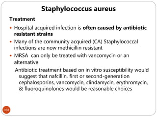 353
Treatment
 Hospital acquired infection is often caused by antibiotic
resistant strains
 Many of the community acquired (CA) Staphylococcal
infections are now methicillin resistant
 MRSA can only be treated with vancomycin or an
alternative
Antibiotic treatment based on in vitro susceptibility would
suggest that nafcillin, first or second-generation
cephalosporins, vancomycin, clindamycin, erythromycin,
& fluoroquinolones would be reasonable choices
Staphylococcus aureus
 