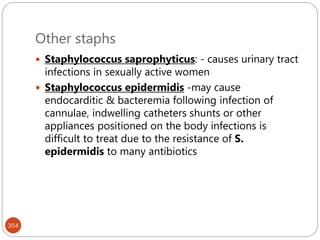 Other staphs
354
 Staphylococcus saprophyticus: - causes urinary tract
infections in sexually active women
 Staphylococcus epidermidis -may cause
endocarditic & bacteremia following infection of
cannulae, indwelling catheters shunts or other
appliances positioned on the body infections is
difficult to treat due to the resistance of S.
epidermidis to many antibiotics
 