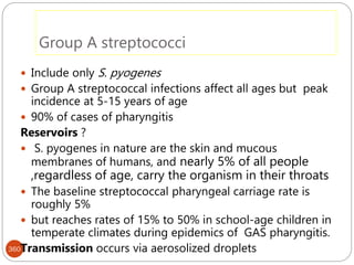 Group A streptococci
360
 Include only S. pyogenes
 Group A streptococcal infections affect all ages but peak
incidence at 5-15 years of age
 90% of cases of pharyngitis
Reservoirs ?
 S. pyogenes in nature are the skin and mucous
membranes of humans, and nearly 5% of all people
,regardless of age, carry the organism in their throats
 The baseline streptococcal pharyngeal carriage rate is
roughly 5%
 but reaches rates of 15% to 50% in school-age children in
temperate climates during epidemics of GAS pharyngitis.
Transmission occurs via aerosolized droplets
 