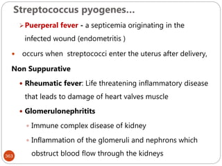 Streptococcus pyogenes…
363
Puerperal fever - a septicemia originating in the
infected wound (endometritis )
 occurs when streptococci enter the uterus after delivery,
Non Suppurative
 Rheumatic fever: Life threatening inflammatory disease
that leads to damage of heart valves muscle
 Glomerulonephritits
 Immune complex disease of kidney
 Inflammation of the glomeruli and nephrons which
obstruct blood flow through the kidneys
 
