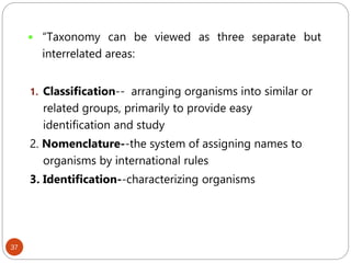37
 “Taxonomy can be viewed as three separate but
interrelated areas:
1. Classification-- arranging organisms into similar or
related groups, primarily to provide easy
identification and study
2. Nomenclature--the system of assigning names to
organisms by international rules
3. Identification--characterizing organisms
 