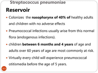 Streptococcus pneumoniae
373
Reservoir
 Colonizes the nasopharynx of 40% of healthy adults
and children with no adverse effects
 Pneumococcal infections usually arise from this normal
flora (endogenous infections).
 children between 6 months and 4 years of age and
adults over 60 years of age are most commonly at risk.
 Virtually every child will experience pneumococcal
otitismedia before the age of 5 years.
 