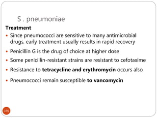 S . pneumoniae
375
Treatment
 Since pneumococci are sensitive to many antimicrobial
drugs, early treatment usually results in rapid recovery
 Penicillin G is the drug of choice at higher dose
 Some penicillin-resistant strains are resistant to cefotaxime
 Resistance to tetracycline and erythromycin occurs also
 Pneumococci remain susceptible to vancomycin
 