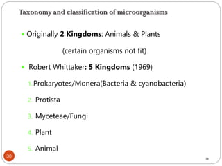 38
 Originally 2 Kingdoms: Animals & Plants
(certain organisms not fit)
 Robert Whittaker: 5 Kingdoms (1969)
1.Prokaryotes/Monera(Bacteria & cyanobacteria)
2. Protista
3. Myceteae/Fungi
4. Plant
5. Animal
38
Taxonomy and classification of microorganisms
 